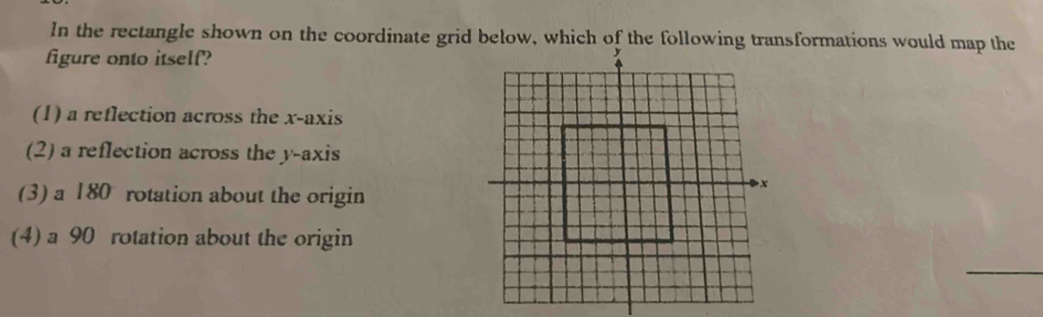 In the rectangle shown on the coordinate grid below, which of the following transformations would map the
figure onto itself?
(1) a reflection across the x-axis
(2) a reflection across the y-axis
(3) a 180 rotation about the origin
(4) a 90 rotation about the origin