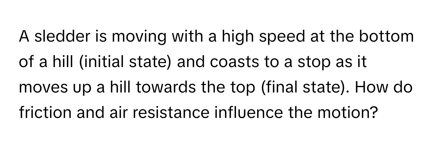 A sledder is moving with a high speed at the bottom of a hill (initial state) and coasts to a stop as it moves up a hill towards the top (final state). How do friction and air resistance influence the motion?