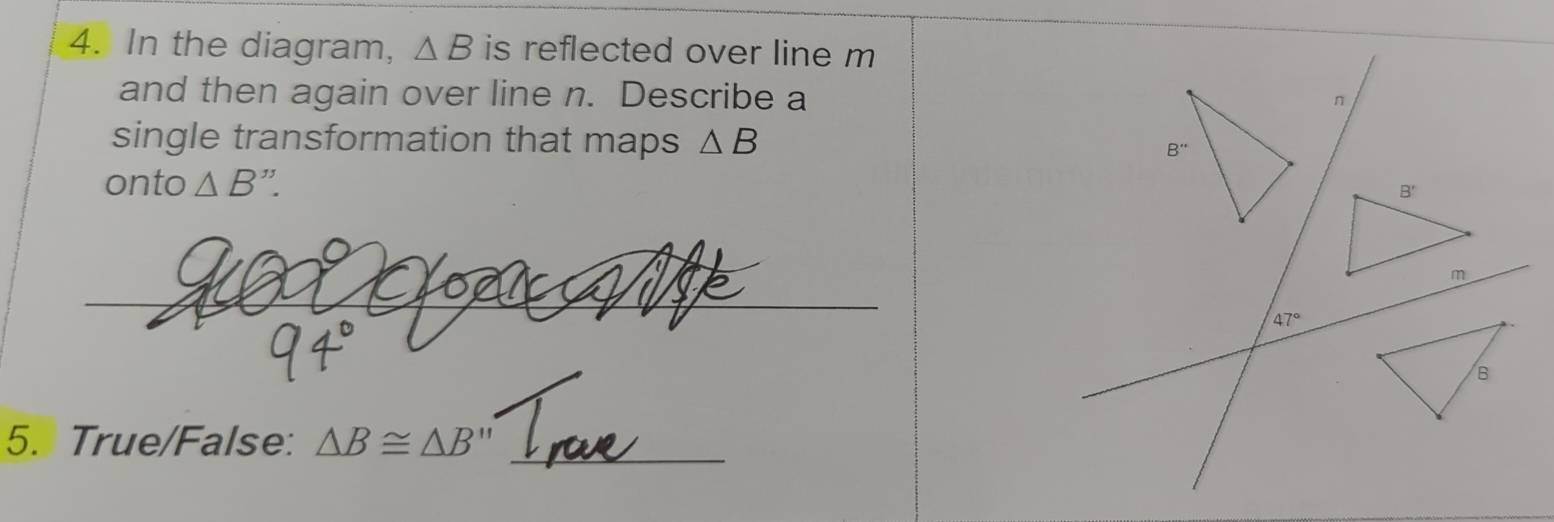 In the diagram, △ B is reflected over line m
and then again over line n. Describe a n
single transformation that maps △ B
onto △ B''.
_
47°
5. True/False: △ B≌ △ B'' _