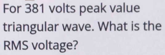 For 381 volts peak value 
triangular wave. What is the 
RMS voltage?