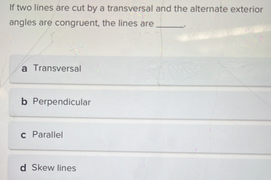 If two lines are cut by a transversal and the alternate exterior
angles are congruent, the lines are _.
a Transversal
b Perpendicular
c Parallel
d Skew lines