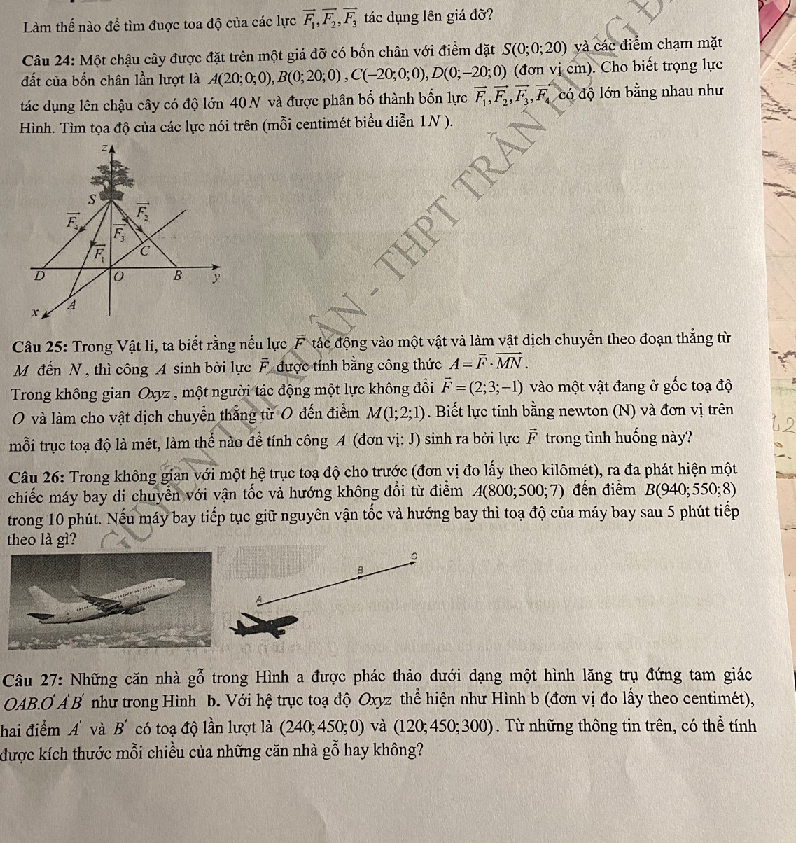 Làm thế nào để tìm đuợc toa độ của các lực vector F_1,vector F_2,vector F_3 tác dụng lên giá đỡ?
Câu 24: Một chậu cây được đặt trên một giá đỡ có bốn chân với điểm đặt S(0;0;20) và các điểm chạm mặt
đất của bốn chân lần lượt là A(20;0;0),B(0;20;0),C(-20;0;0),D(0;-20;0) (đơn vị cm). Cho biết trọng lực
tác dụng lên chậu cây có độ lớn 40N và được phân bố thành bốn lực vector F_1,vector F_2,vector F_3,vector F_4codhat o lớn bằng nhau như
Hình. Tìm tọa độ của các lực nói trên (mỗi centimét biểu diễn 1N ).
A
S
vector F_2
vector F_4 vector F_3
vector F_1 C
D 0 B
A
x
Câu 25: Trong Vật lí, ta biết rằng nếu lực^H * tác động vào một vật và làm vật dịch chuyển theo đoạn thẳng từ
M đến N , thì công A sinh bởi lực vector F được tính bằng công thức A=vector F· vector MN.
Trong không gian Oxyz , một người tác động một lực không đồi vector F=(2;3;-1) vào một vật đang ở gốc toạ độ
O và làm cho vật dịch chuyển thẳng từ 0 đến điểm M(1;2;1). Biết lực tính bằng newton (N) và đơn vị trên
mỗi trục toạ độ là mét, làm thể nào để tính công A (đơn vị: J) sinh ra bởi lực vector F trong tình huống này?
Câu 26: Trong không gian với một hệ trục toạ độ cho trước (đơn vị đo lấy theo kilômét), ra đa phát hiện một
chiếc máy bay di chuyển với vận tốc và hướng không đổi từ điểm A(800;500;7) đến điểm B(940;550;8)
trong 10 phút. Nếu máy bay tiếp tục giữ nguyên vận tốc và hướng bay thì toạ độ của máy bay sau 5 phút tiếp
theo là gì?
。
B
Câu 27: Những căn nhà ghat ghat O trong Hình a được phác thảo dưới dạng một hình lăng trụ đứng tam giác
OAB.O Ả B như trong Hình b. Với hệ trục toạ độ Oxyz thể hiện như Hình b (đơn vị đo lấy theo centimét),
hai điểm A và B' có toạ độ lần lượt là (240;450;0) và (120;450;300). Từ những thông tin trên, có thể tính
được kích thước mỗi chiều của những căn nhà gỗ hay không?