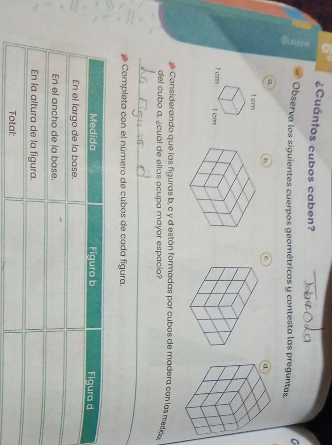 ¿Cuántos cubos caben? 
C 
Observa los siguientes cuerpos geométricos y contesta las preguntas. 
a. 
b 
c 
Considerando que las figuras b, c y d están formadas por cubos de madera con las medidas 
del cubo a, ¿cuál de ellas ocupa mayor espacio? 
_ 
Completa con el número de cubos de cada figura.