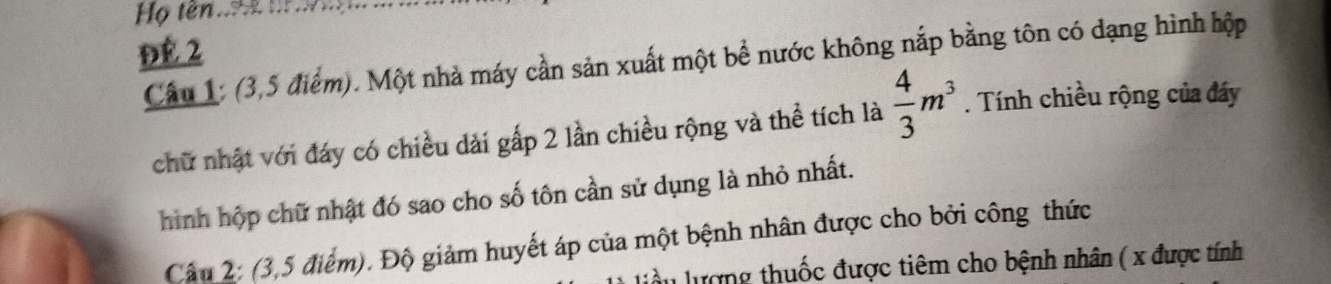 Họ tên.. t 
Đé 2 
Câu 1: (3,5 điểm). Một nhà máy cần sản xuất một bể nước không nắp bằng tôn có dạng hình hộp 
chữ nhật với đáy có chiều dải gấp 2 lần chiều rộng và thể tích là  4/3 m^3. Tính chiều rộng của đáy 
hình hộp chữ nhật đó sao cho số tôn cần sử dụng là nhỏ nhất. 
Câu 2: (3,5 điểm). Độ giảm huyết áp của một bệnh nhân được cho bởi công thức 
ượng thuốc được tiêm cho bệnh nhân ( x được tính