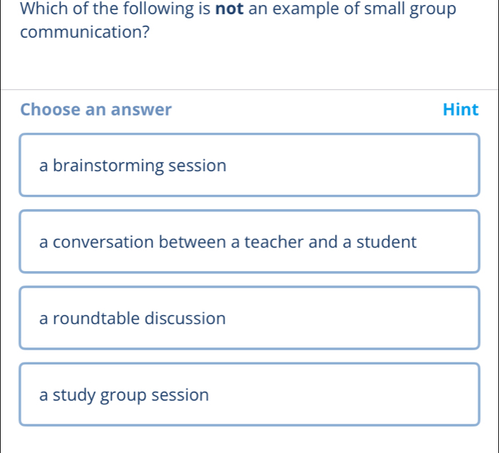 Which of the following is not an example of small group
communication?
Choose an answer Hint
a brainstorming session
a conversation between a teacher and a student
a roundtable discussion
a study group session