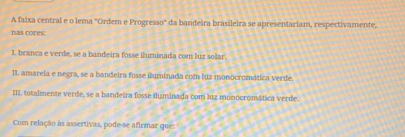 A faixa central e o lema "Ordem e Progresso" da bandeira brasileira se apresentariam, respectivamente,
nas cores:
I. branca e verde, se a bandeira fosse iluminada com luz solar.
II. amarela e negra, se a bandeira fosse iluminada com luz monocromática verde.
III. totalmente verde, se a bandeira fosse iluminada com luz monocromática verde.
Com relação às assertivas, pode-se afirmar que: