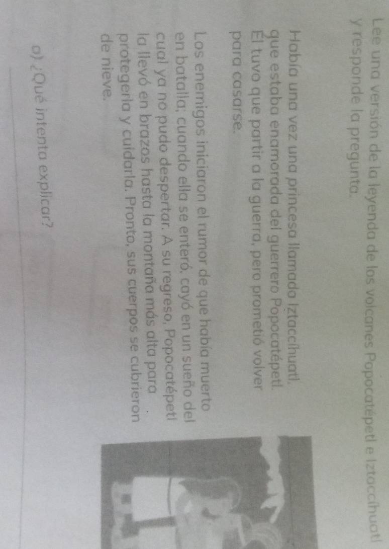 Lee una versión de la leyenda de los voicanes Popocatépetl e Iztaccíhuatl 
y responde la pregunta. 
Había una vez una princesa llamada Iztaccíhuatl. 
que estaba enamorada del guerrero Popocatépetl. 
El tuvo que partir a la guerra, pero prometió volver 
para casarse. 
Los enemigos iniciaron el rumor de que había muerto 
en batalla; cuando ella se enteró, cayó en un sueño del 
cual ya no pudo despertar. A su regreso, Popocatépeti 
la llevó en brazos hasta la montaña más alta para 
protegerla y cuidarla. Pronto, sus cuerpos se cubrieron 
de nieve. 
_ 
_ 
o) ¿Qué intenta explicar? 
_