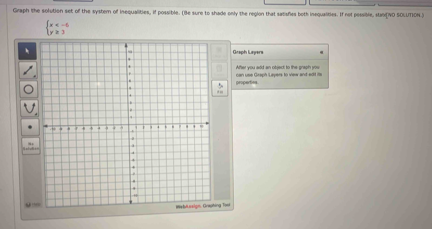 Graph the solution set of the system of inequalities, if possible. (Be sure to shade only the region that satisfies both inequalities. If not possible, state[NO SOLUTION.)
beginarrayl x
Graph Layers 《 
After you add an object to the graph you 
can use Graph Layers to view and edit its 
properties. 
Fill 
No 
Soluti 
⑨ Hnlo 
ng Tool