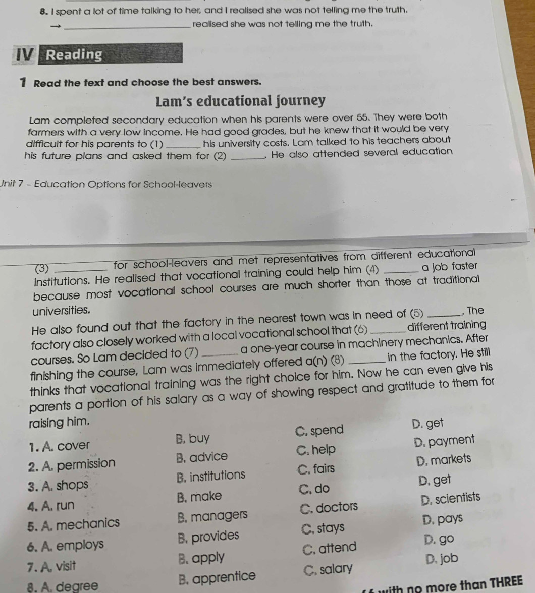spent a lot of time talking to her, and I realised she was not telling me the truth.
_realised she was not telling me the truth.
V Reading
1 Read the text and choose the best answers.
Lam’s educational journey
Lam completed secondary education when his parents were over 55. They were both
farmers with a very low income. He had good grades, but he knew that it would be very
difficult for his parents to (1) _his university costs. Lam talked to his teachers about
his future plans and asked them for (2) _. He also attended several education
Unit 7 - Education Options for School-leavers
(3) for school-leavers and met representatives from different educational 
institutions. He realised that vocational training could help him (4) _a job faster
because most vocational school courses are much shorter than those at traditional 
universities.
He also found out that the factory in the nearest town was in need of (5) _, The
factory also closely worked with a local vocational school that (6) _different training
courses. So Lam decided to (7) a one-year course in machinery mechanics. After
finishing the course, Lam was immediately offered a(n) (8) _in the factory. He still
thinks that vocational training was the right choice for him. Now he can even give his
parents a portion of his salary as a way of showing respect and gratitude to them for
raising him.
1. A. cover B, buy C. spend D. get
2. A. permission B. advice C. help D. payment
3. A. shops B. institutions C. fairs D. markets
C. do D. get
4. A. run B. make
5. A. mechanics B. managers C. doctors D. scientists
D. pays
6. A. employs B. provides C. stays
D. go
7. A, visit B. apply C. attend
D. job
8. A. degree B. apprentice C. salary
with no more than THREE