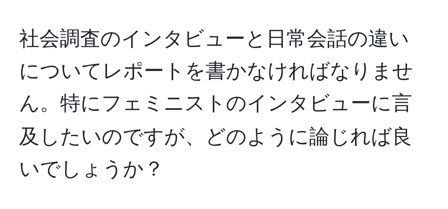 社会調査のインタビューと日常会話の違いについてレポートを書かなければなりません。特にフェミニストのインタビューに言及したいのですが、どのように論じれば良いでしょうか？