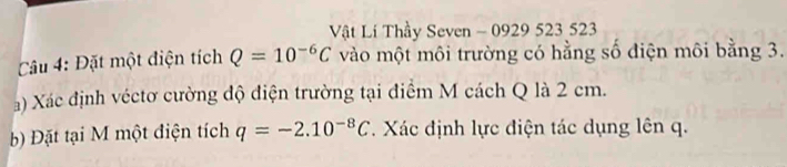 Vật Lí Thầy Seven - 0929 523 523
Câu 4: Đặt một điện tích Q=10^(-6)C vào một môi trường có hằng số điện môi bằng 3. 
a) Xác định véctơ cường độ điện trường tại điểm M cách Q là 2 cm. 
b) Đặt tại M một điện tích q=-2.10^(-8)C Xác định lực điện tác dụng lên q.