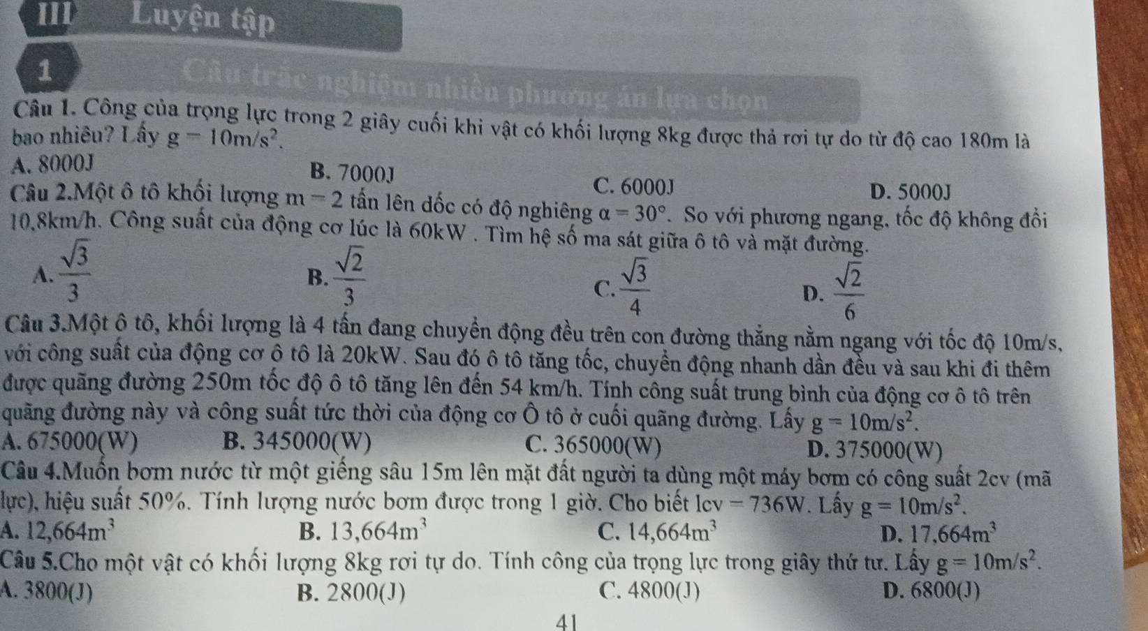 III Luyện tập
1
Câu trấc nghiệm nhiền phương án lựa chọn
Câu 1. Công của trọng lực trong 2 giây cuối khi vật có khối lượng 8kg được thả rơi tự do từ độ cao 180m là
bao nhiêu? Lấy g=10m/s^2.
A. 8000J
B. 7000J
C. 6000J D. 5000J
Câu 2.Một ô tô khối lượng m=2 tấn lên dốc có độ nghiêng alpha =30°. So với phương ngang, tốc độ không đồi
10,8km/h. Công suất của động cơ lúc là 60kW . Tìm hệ số ma sát giữa ô tô và mặt đường.
A.  sqrt(3)/3   sqrt(2)/3 
B.
C.  sqrt(3)/4   sqrt(2)/6 
D.
Câu 3.Một ô tô, khối lượng là 4 tấn đang chuyển động đều trên con đường thắng nằm ngang với tốc độ 10m/s,
với công suất của động cơ ộ tô là 20kW. Sau đó ô tô tăng tốc, chuyển động nhanh dần đều và sau khi đi thêm
được quãng đường 250m tốc độ ô tô tăng lên đến 54 km/h. Tính công suất trung bình của động cơ ô tô trên
đuãng đường này và công suất tức thời của động cơ Ô tô ở cuối quãng đường. Lấy g=10m/s^2.
A. 675000(W) B. 345000(W) C. 365000(W) D. 375000(W)
Câu 4.Muốn bơm nước từ một giếng sâu 15m lên mặt đất người ta dùng một máy bơm có công suất 2cv (mã
lực), hiệu suất 50%. Tính lượng nước bơm được trong 1 giờ. Cho biết lcv=736W. Lấy g=10m/s^2.
A. 12,664m^3 B. 13,664m^3 C. 14,664m^3 D. 17,664m^3
Câu 5.Cho một vật có khối lượng 8kg rơi tự do. Tính công của trọng lực trong giây thứ tư. Lấy g=10m/s^2.
A. 3800(J) B. 2800(J) C. 4800(J) D. 6800(J)
41