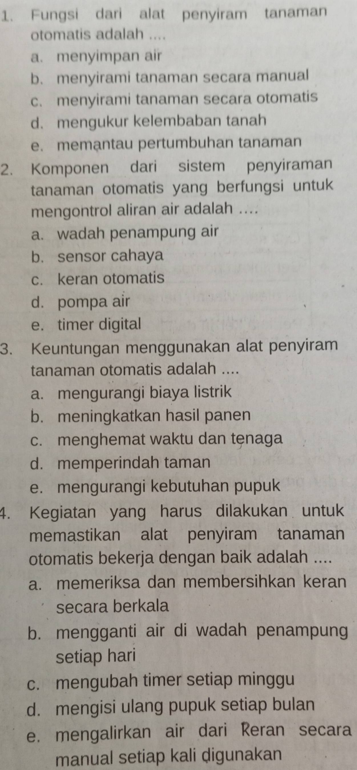 Fungsi dari alat penyiram tanaman
otomatis adalah ....
a. menyimpan air
b. menyirami tanaman secara manual
c. menyirami tanaman secara otomatis
d.mengukur kelembaban tanah
e. memantau pertumbuhan tanaman
2. Komponen dari sistem penyiraman
tanaman otomatis yang berfungsi untuk
mengontrol aliran air adalah ....
a. wadah penampung air
b. sensor cahaya
c. keran otomatis
d. pompa air
e. timer digital
3. Keuntungan menggunakan alat penyiram
tanaman otomatis adalah ....
a. mengurangi biaya listrik
b. meningkatkan hasil panen
c. menghemat waktu dan tęnaga
d. memperindah taman
e. mengurangi kebutuhan pupuk
4. Kegiatan yang harus dilakukan untuk
memastikan alat penyiram tanaman
otomatis bekerja dengan baik adalah ....
a. memeriksa dan membersihkan keran
secara berkala
b. mengganti air di wadah penampung
setiap hari
c. mengubah timer setiap minggu
d. mengisi ulang pupuk setiap bulan
e. mengalirkan air dari Reran secara
manual setiap kali digunakan