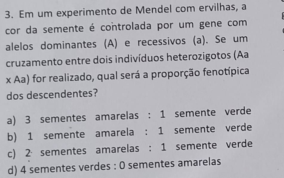 Em um experimento de Mendel com ervilhas, a
cor da semente é controlada por um gene com
alelos dominantes (A) e recessivos (a). Se um
cruzamento entre dois indivíduos heterozigotos (Aa
x Aa) for realizado, qual será a proporção fenotípica
dos descendentes?
a) 3 sementes amarelas : 1 semente verde
b) 1 semente amarela : 1 semente verde
c) 2 、sementes amarelas : 1 semente verde
d) 4 sementes verdes : 0 sementes amarelas