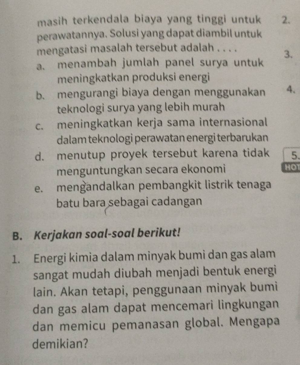 masih terkendala biaya yang tinggi untuk 2.
perawatannya. Solusi yang dapat diambil untuk
mengatasi masalah tersebut adalah . . . .
3.
a. menambah jumlah panel surya untuk
meningkatkan produksi energi
b. mengurangi biaya dengan menggunakan 4.
teknologi surya yang lebih murah
c. meningkatkan kerja sama internasional
dalam teknologi perawatan energi terbarukan
d. menutup proyek tersebut karena tidak 5.
menguntungkan secara ekonomi
HOT
e. mengandalkan pembangkit listrik tenaga
batu bara sebagai cadangan
B. Kerjakan soal-soal berikut!
1. Energi kimia dalam minyak bumi dan gas alam
sangat mudah diubah menjadi bentuk energi
lain. Akan tetapi, penggunaan minyak bumi
dan gas alam dapat mencemari lingkungan
dan memicu pemanasan global. Mengapa
demikian?