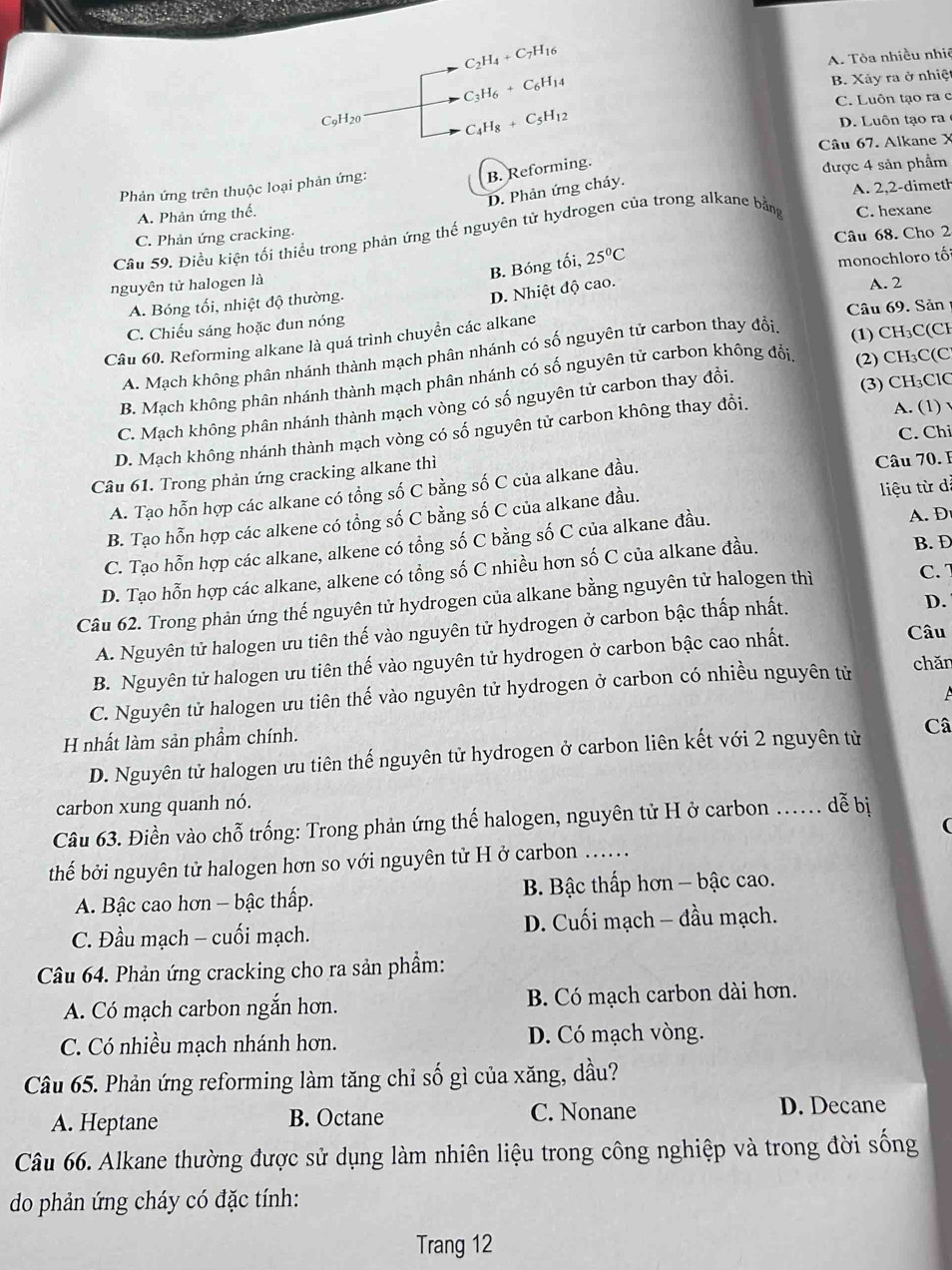 C_2H_4+C_7H_16
A. Tòa nhiều nhiê
C_3H_6+C_6H_14
B. Xây ra ở nhiệ
C. Luôn tạo ra c
C_9H_20 C_4H_8+C_5H_12
D. Luôn tạo ra
Câu 67. Alkane X
B. Reforming.
Phản ứng trên thuộc loại phản ứng: được 4 sản phẩm
D. Phản ứng cháy.
A. 2,2-dimeth
A. Phản ứng thế.
Cầu 59. Điều kiện tối thiều trong phản ứng thế nguyên tử hydrogen của trong alkane bằng C. hexane
C. Phản ứng cracking.
Câu 68. Cho 2
B. Bóng tối,
nguyên tử halogen là 25°C
A. Bóng tối, nhiệt độ thường. monochloro tố
D. Nhiệt độ cao.
A. 2
C. Chiếu sáng hoặc dun nóng
Câu 60. Reforming alkane là quá trình chuyền các alkane Câu 69. Sản
A. Mạch không phân nhánh thành mạch phân nhánh có số nguyên tử carbon thay đổi, (1) CH₃C(CH
B. Mạch không phân nhánh thành mạch phân nhánh có số nguyên tử carbon không đổi. (2) CH₃C(C
C. Mạch không phân nhánh thành mạch vòng có số nguyên tử carbon thay đổi. (3) CH₃ClC
C. Chi
D. Mạch không nhánh thành mạch vòng có số nguyên tử carbon không thay đổi. A. (1) √
Câu 61. Trong phản ứng cracking alkane thì
A. Tạo hỗn hợp các alkane có tổng số C bằng số C của alkane đầu.
Câu 70. I
B. Tạo hỗn hợp các alkene có tổng số C bằng số C của alkane đầu. liệu từ dà
C. Tạo hỗn hợp các alkane, alkene có tổng số C bằng số C của alkane đầu. A. D
D. Tạo hỗn hợp các alkane, alkene có tổng số C nhiều hơn số C của alkane đầu.
B. Đ
Câu 62. Trong phản ứng thế nguyên tử hydrogen của alkane bằng nguyên tử halogen thì
C. 
A. Nguyên tử halogen ưu tiên thế vào nguyên tử hydrogen ở carbon bậc thấp nhất.
D.
B. Nguyên tử halogen ưu tiên thế vào nguyên tử hydrogen ở carbon bậc cao nhất.
Câu
C. Nguyên tử halogen ưu tiên thế vào nguyên tử hydrogen ở carbon có nhiều nguyên tử
chǎn
A
H nhất làm sản phẩm chính.
D. Nguyên tử halogen ưu tiên thế nguyên tử hydrogen ở carbon liên kết với 2 nguyên tử Câ
carbon xung quanh nó.
Câu 63. Điền vào chỗ trống: Trong phản ứng thế halogen, nguyên tử H ở carbon …. dễ bị

thếể bởi nguyên tử halogen hơn so với nguyên tử H ở carbon .....
A. Bậc cao hơn - bậc thấp.  B. Bậc thấp hơn - bậc cao.
C. Đầu mạch - cuối mạch.  D. Cuối mạch - đầu mạch.
Câu 64. Phản ứng cracking cho ra sản phẩm:
A. Có mạch carbon ngắn hơn. B. Có mạch carbon dài hơn.
C. Có nhiều mạch nhánh hơn. D. Có mạch vòng.
Câu 65. Phản ứng reforming làm tăng chỉ số gì của xăng, dầu?
A. Heptane B. Octane C. Nonane D. Decane
Câu 66. Alkane thường được sử dụng làm nhiên liệu trong công nghiệp và trong đời sống
do phản ứng cháy có đặc tính:
Trang 12