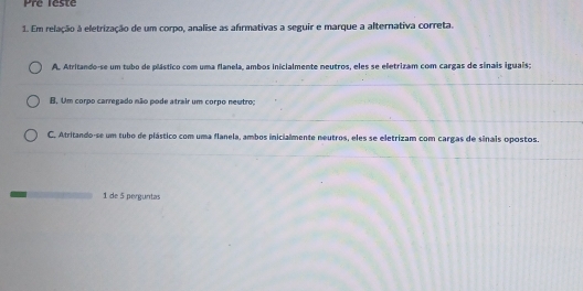 Pre leste
1. Em relação à eletrização de um corpo, analise as afirmativas a seguir e marque a alternativa correta.
A. Atritando-se um tubo de plástico com uma flanela, ambos inicialmente neutros, eles se eletrizam com cargas de sinais iguais;
B. Um corpo carregado não pode atrair um corpo neutro;
C. Atritando-se um tubo de plástico com uma flanela, ambos inicialmente neutros, eles se eletrizam com cargas de sinais opostos.
1 de 5 perguntas