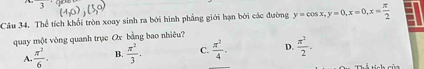 Thể tích khối tròn xoay sinh ra bởi hình phẳng giới hạn bởi các đường y=cos x, y=0, x=0, x= π /2 
quay một vòng quanh trục Ox bằng bao nhiêu?
A.  π^2/6 . B.  π^2/3 . C.  π^2/4 . D.  π^2/2 . 
Ả tích của