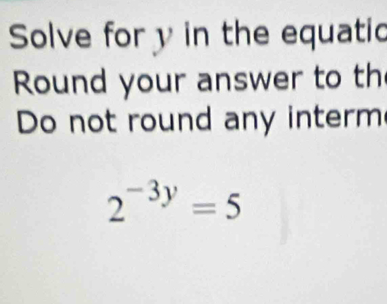 Solve for y in the equatio 
Round your answer to th 
Do not round any interm
2^(-3y)=5