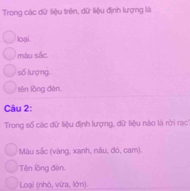 Trong các dữ liệu trên, dữ liệu định lượng là
loại.
màu sắc.
số lượng.
tên lồng đèn.
Câu 2:
Trong số các dữ liệu định lượng, dữ liệu nào là rời rạc1
Màu sắc (vàng, xanh, nâu, đỏ, cam).
Tên lồng đèn.
Loại (nhỏ, vừa, lớn).