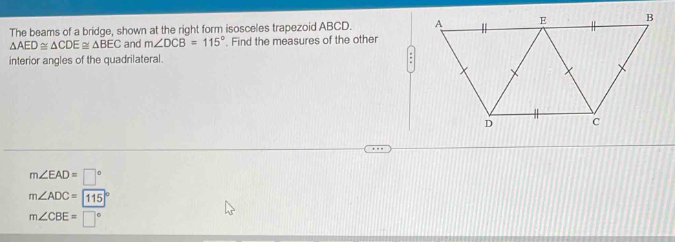 The beams of a bridge, shown at the right form isosceles trapezoid ABCD.
△ AED≌ △ CDE≌ △ BEC and m∠ DCB=115°. Find the measures of the other
interior angles of the quadrilateral. .
m∠ EAD=□°
m∠ ADC=115
m∠ CBE=□°