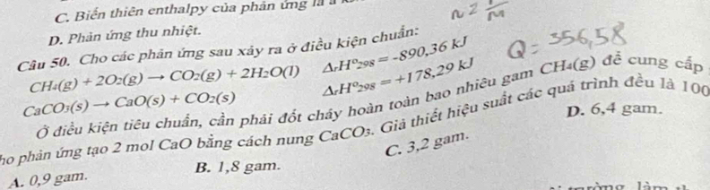 C. Biến thiên enthalpy của phản ứng là
D. Phản ứng thu nhiệt.
△ _rH°_298=-890,36kJ
Câu 50. Cho các phản ứng sau xảy ra ở điều kiện chuẩn:
CH_4(g)+2O_2(g)to CO_2(g)+2H_2O(l) △ _rH^o_298=+178,29kJ
Ở điều kiện tiêu chuẩn, cần phải đốt cháy hoàn toàn bao nhiêu gam CH₄(g) để cung cấp
CaCO_3(s)to CaO(s)+CO_2(s)
D. 6,4 gam.
ho phản ứng tạo 2 mol CaO bằng cách nung CaCO₃. Giả thiết hiệu suất các quả trình đều là 100
C. 3,2 gam.
A. 0,9 gam. B. 1,8 gam.