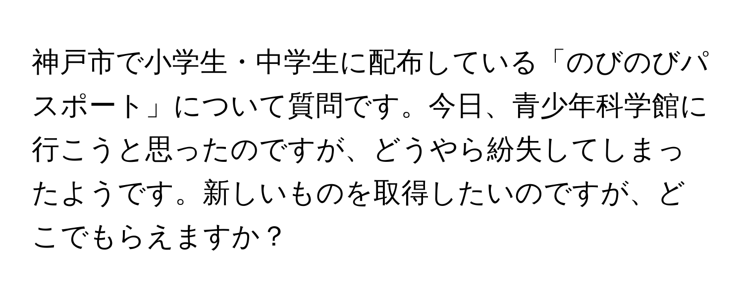 神戸市で小学生・中学生に配布している「のびのびパスポート」について質問です。今日、青少年科学館に行こうと思ったのですが、どうやら紛失してしまったようです。新しいものを取得したいのですが、どこでもらえますか？