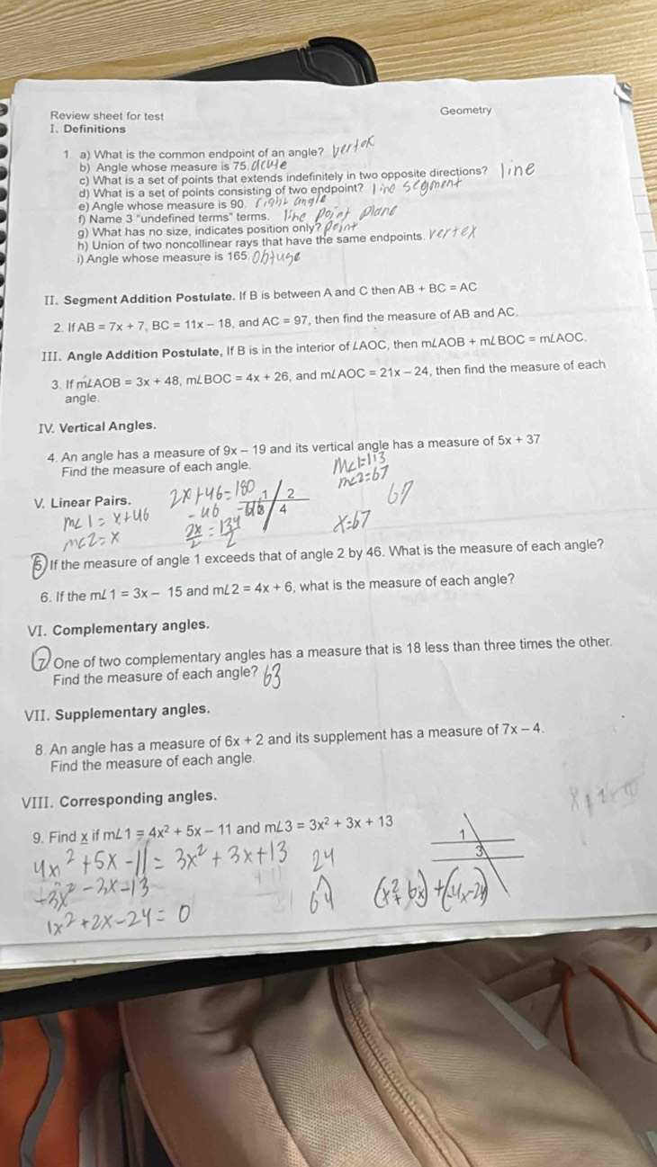 Review sheet for test Geometry 
I. Definitions 
1 a) What is the common endpoint of an angle? 
b) ngle whose measure is 5
c) What is a set of points that extends indefinitely in two opposite directions? 
d) What is a set of points consisting of two endpoint? 
e) Angle whose measure is 90. 
f) Name 3 "undefined terms" terms. 
g) What has no size, indicates position only? 
h) Union of two noncollinear rays that have the same endpoints e/1
i) Angle whose measure is 165. 
II. Segment Addition Postulate. If B is between A and C then AB+BC=AC
2. IfAB=7x+7, BC=11x-18 , and AC=97 , then find the measure of AB and AC. 
III. Angle Addition Postulate, If B is in the interior of LAOC, then m∠ AOB+m∠ BOC=m∠ AOC. 
3 If m AOB=3x+48, m ∠ BOC=4x+26 , and mL AOC=21x-24 , then find the measure of each 
angle. 
IV. Vertical Angles. 
4. An angle has a measure of 9x-19 and its vertical angle has a measure of 5x+37
Find the measure of each angle 
V. Linear Pairs. 
5. If the measure of angle 1 exceeds that of angle 2 by 46. What is the measure of each angle? 
6. If the mL 1=3x-15 and m∠ 2=4x+6 , what is the measure of each angle? 
VI. Complementary angles. 
7. One of two complementary angles has a measure that is 18 less than three times the other. 
Find the measure of each angle? 
VII. Supplementary angles. 
8. An angle has a measure of 6x+2 and its supplement has a measure of 7x-4. 
Find the measure of each angle 
VIII. Corresponding angles. 
9. Find x m∠ 1=4x^2+5x-11 and m∠ 3=3x^2+3x+13