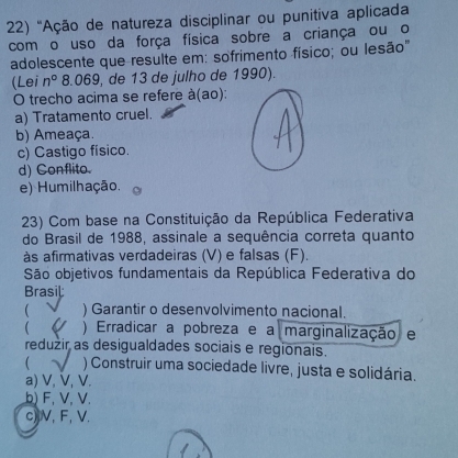 ''Ação de natureza disciplinar ou punitiva aplicada
com o uso da força física sobre a criança ou o
adolescente que resulte em: sofrimento físico; ou lesão''
(Lei n° 8.069 , de 13 de julho de 1990).
O trecho acima se refere à(ao):
a) Tratamento cruel.
b) Ameaça.
c) Castigo físico.
d) Conflito.
e) Humilhação.
23) Com base na Constituição da República Federativa
do Brasil de 1988, assinale a sequência correta quanto
às afirmativas verdadeiras (V) e falsas (F).
São objetivos fundamentais da República Federativa do
rasi
 ) Garantir o desenvolvimento nacional.
 ) Erradicar a pobreza e a marginalização e
reduzir as desigualdades sociais e regionais.
 ) Construir uma sociedade livre, justa e solidária.
a) V, V, V.
b) F, V, V.
c) V, F, V.