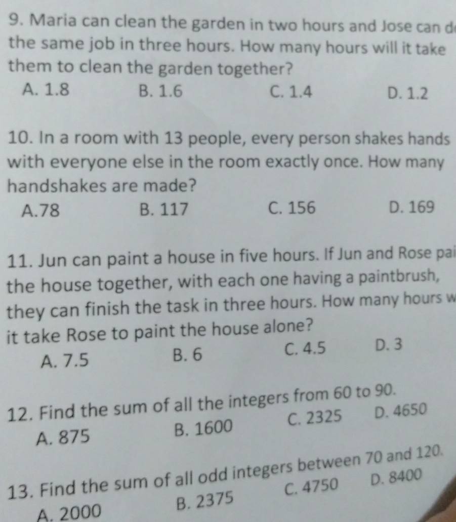 Maria can clean the garden in two hours and Jose can d
the same job in three hours. How many hours will it take
them to clean the garden together?
A. 1.8 B. 1.6 C. 1.4 D. 1.2
10. In a room with 13 people, every person shakes hands
with everyone else in the room exactly once. How many
handshakes are made?
A. 78 B. 117 C. 156 D. 169
11. Jun can paint a house in five hours. If Jun and Rose pai
the house together, with each one having a paintbrush,
they can finish the task in three hours. How many hours w
it take Rose to paint the house alone?
A. 7.5 B. 6 C. 4.5 D. 3
12. Find the sum of all the integers from 60 to 90.
A. 875 B. 1600 C. 2325 D. 4650
13. Find the sum of all odd integers between 70 and 120.
A. 2000
B. 2375 C. 4750 D. 8400