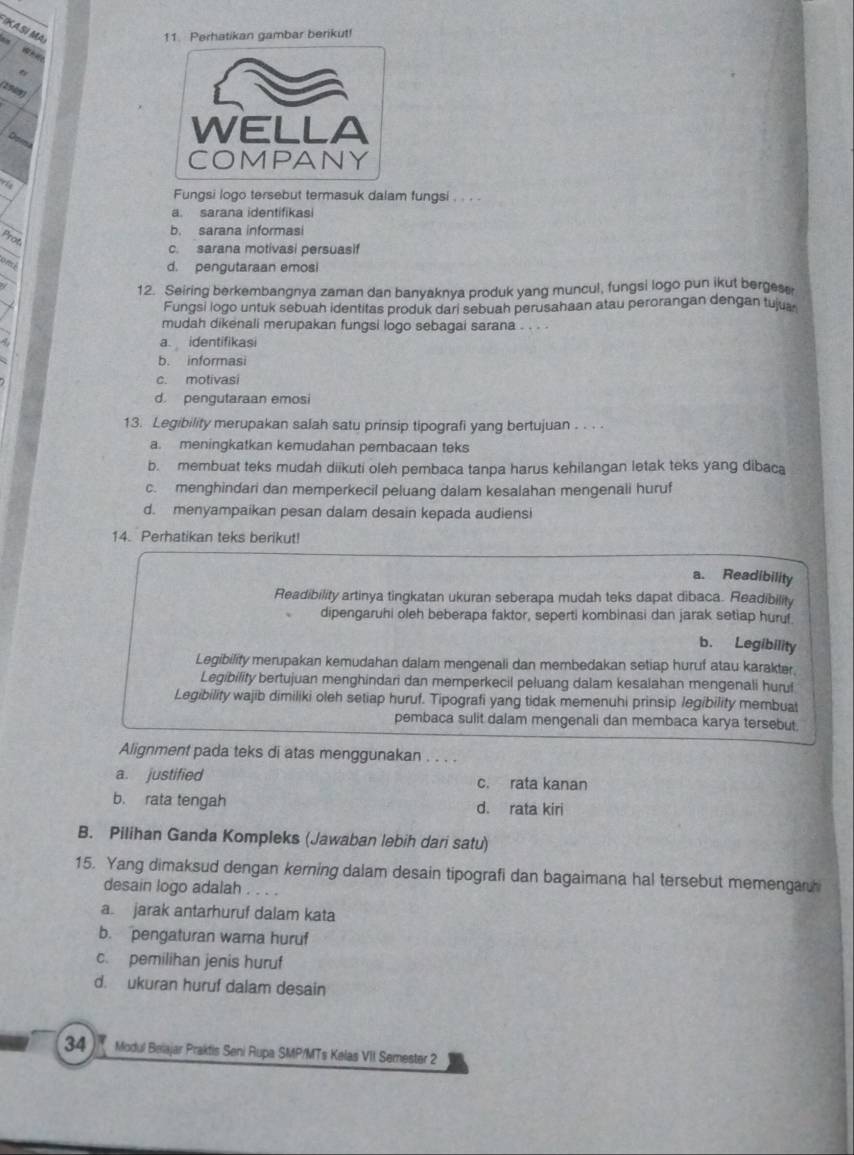 IKA Si Ma
11. Perhatikan gambar berikut!
2909
Dpma
Fungsi logo tersebut termasuk dalam fungsi . . . .
a. sarana identifikasi
b. sarana informasi
Prot
c. sarana motivasi persuasif
omi
d. pengutaraan emosi
12. Seiring berkembangnya zaman dan banyaknya produk yang muncul, fungsi logo pun ikut bergese
Fungsi logo untuk sebuah identitas produk dari sebuah perusahaan atau perorangan dengan tujua
mudah dikenali merupakan fungsi logo sebagai sarana . . . .
a identifikasi
b. informasi
c. motivasi
d. pengutaraan emosi
13. Legibility merupakan salah satu prinsip tipografi yang bertujuan . . . .
a. meningkatkan kemudahan pembacaan teks
b. membuat teks mudah diikuti oleh pembaca tanpa harus kehilangan letak teks yang dibaca
c. menghindari dan memperkecil peluang dalam kesalahan mengenali huruf
d. menyampaikan pesan dalam desain kepada audiensi
14. Perhatikan teks berikut!
a. Readibility
Readibility artinya tingkatan ukuran seberapa mudah teks dapat dibaca. Readibility
dipengaruhi oleh beberapa faktor, seperti kombinasi dan jarak setiap huruf.
b. Legibility
Legibility merupakan kemudahan dalam mengenali dan membedakan setiap huruf atau karakter.
Legibility bertujuan menghindari dan memperkecil peluang dalam kesalahan mengenali hurul
Legibility wajib dimiliki oleh setiap huruf. Tipografi yang tidak memenuhi prinsip legibility membuat
pembaca sulit dalam mengenali dan membaca karya tersebut.
Alignment pada teks di atas menggunakan . . . .
a. justified c. rata kanan
b. rata tengah d. rata kiri
B. Pilihan Ganda Kompleks (Jawaban lebih dari satu)
15. Yang dimaksud dengan kerning dalam desain tipografi dan bagaimana hal tersebut memengar
desain logo adalah . . . .
a jarak antarhuruf dalam kata
b. pengaturan wama huruf
c. pemilihan jenis huruf
d. ukuran huruf dalam desain
34  Modul Belajar Praktis Seni Rupa SMP/MTs Kelas VII Semester 2