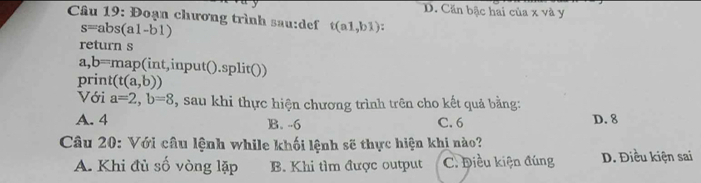 D. Căn bậc hai của x và y
* Câu 19: Đoạn chương trình sau:def t(a1,b1)
s=abs(a1-b1)
return s
a,b=map(int,input().split())
print (t(a,b))
Với a=2, b=8 , sau khi thực hiện chương trình trên cho kết quả bằng:
A. 4 ]B. -6 C. 6 D. 8
Câu 20: Với câu lệnh while khối lệnh sẽ thực hiện khi nào?
A. Khi đủ số vòng lặp B. Khi tìm được output C. Điều kiện đúng D. Điều kiện sai