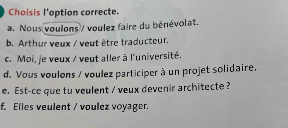 Choisis l’option correcte.
a. Nous voulons / voulez faire du bénévolat.
b. Arthur veux / veut être traducteur.
c. Moi, je veux / veut aller à l'université.
d. Vous voulons / voulez participer à un projet solidaire.
e. Est-ce que tu veulent / veux devenir architecte ?
f. Elles veulent / voulez voyager.