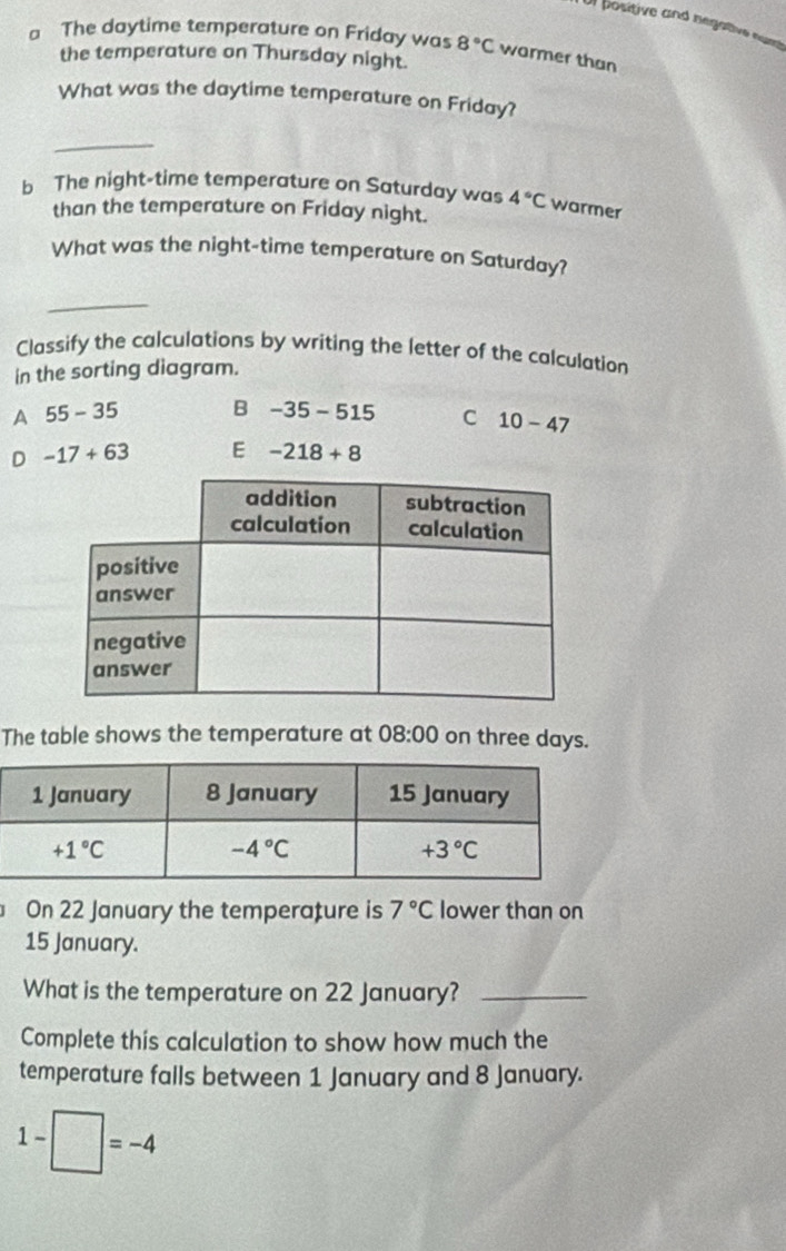 Ur positive and negative nust
a The daytime temperature on Friday was 8°C warmer than
the temperature on Thursday night.
What was the daytime temperature on Friday?
_
b The night-time temperature on Saturday was 4°C warmer
than the temperature on Friday night.
What was the night-time temperature on Saturday?
_
Classify the calculations by writing the letter of the calculation
in the sorting diagram.
A 55-35 B -35-515 C 10-47
D -17+63 E -218+8
The table shows the temperature at 08:00 on three days.
On 22 January the temperature is 7°C lower than on
15 January.
What is the temperature on 22 January?_
Complete this calculation to show how much the
temperature falls between 1 January and 8 January.
1-□ =-4