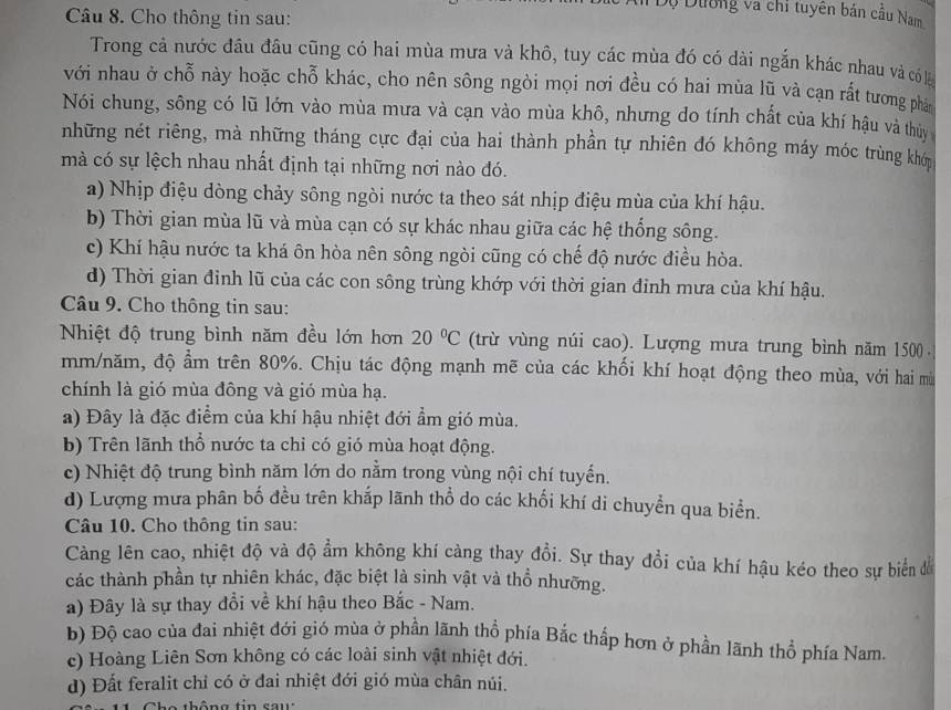 Cho thông tin sau:
Dộ Dường và chỉ tuyên bản cầu Nam
Trong cả nước đầu đầu cũng có hai mùa mưa và khô, tuy các mùa đó có dài ngắn khác nhau và có là
với nhau ở chỗ này hoặc chỗ khác, cho nên sông ngòi mọi nơi đều có hai mùa lũ và cạn rất tương phân
Nói chung, sông có lũ lớn vào mùa mưa và cạn vào mùa khô, nhưng do tính chất của khí hậu và thủy 
những nét riêng, mà những tháng cực đại của hai thành phần tự nhiên đó không máy móc trùng khó
mà có sự lệch nhau nhất định tại những nơi nào đó.
a) Nhịp điệu dòng chảy sông ngòi nước ta theo sát nhịp điệu mùa của khí hậu.
b) Thời gian mùa lũ và mùa cạn có sự khác nhau giữa các hệ thống sông.
c) Khí hậu nước ta khá ôn hòa nên sông ngòi cũng có chế độ nước điều hòa.
d) Thời gian đỉnh lũ của các con sông trùng khớp với thời gian đinh mưa của khí hậu.
Câu 9. Cho thông tin sau:
Nhiệt độ trung bình năm đều lớn hơn 20°C (trừ vùng núi cao). Lượng mưa trung bình năm 1500 .
mm/năm, độ ẩm trên 80%. Chịu tác động mạnh mẽ của các khối khí hoạt động theo mùa, với hai mù
chính là gió mùa đông và gió mùa hạ.
a) Đây là đặc điểm của khí hậu nhiệt đới ẩm gió mùa.
b) Trên lãnh thổ nước ta chỉ có gió mùa hoạt động.
c) Nhiệt độ trung bình năm lớn do nằm trong vùng nội chí tuyến.
d) Lượng mưa phân bố đều trên khắp lãnh thổ do các khối khí di chuyển qua biển.
Câu 10. Cho thông tin sau:
Càng lên cao, nhiệt độ và độ ẩm không khí càng thay đổi. Sự thay đổi của khí hậu kéo theo sự biển để
các thành phần tự nhiên khác, đặc biệt là sinh vật và thổ nhưỡng.
a) Đây là sự thay đổi về khí hậu theo Bắc - Nam.
b) Độ cao của đai nhiệt đới gió mùa ở phần lãnh thổ phía Bắc thấp hơn ở phần lãnh thổ phía Nam.
c) Hoàng Liên Sơn không có các loài sinh vật nhiệt đới.
d) Đất feralit chỉ có ở đai nhiệt đới gió mùa chân núi.
o  thôn g tin      u