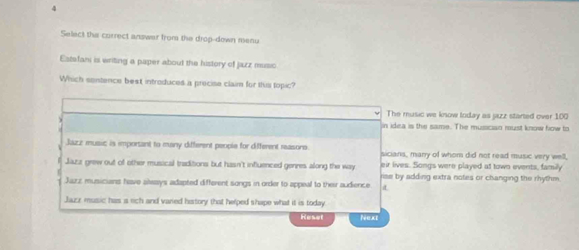 Select the correct answar from the drop-down menu
Estafani is writing a paper about the history of jazz music
Which sentence best introduces a precise claim for this topic?
The music we know today as jazz started over 100
in idea is the same. The musician must know fow to
Jazz music is important to many different people for different reasons. sicians, many of whom did not read music very well,
Jaza grew out of other musical traditions but hasn't influenced genres along the way eir lives. Songs were played at town events, family
rise by adding extra notes or changing the rhythm.
Jazz musicians have always adapted different songs in order to appeal to their audience.
Jazz music has a rich and varied history that helped shape what it is today
Reset Next