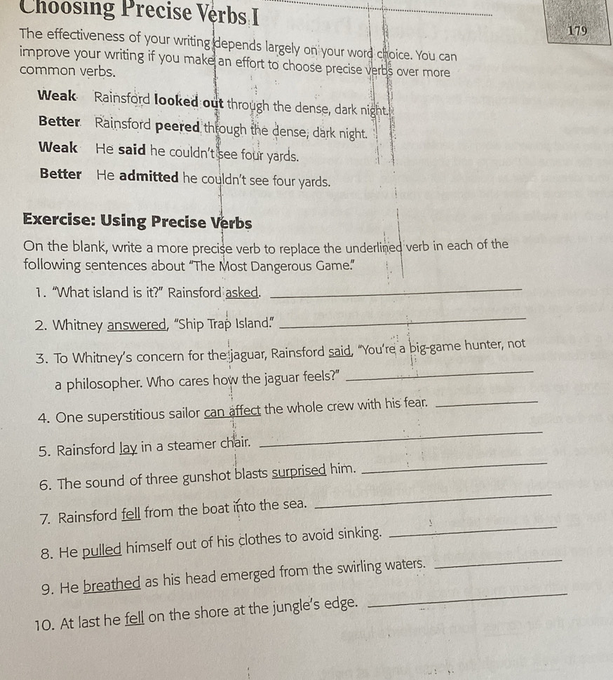 Choosing Precise Vérbs I_ 
179 
The effectiveness of your writing depends largely on your word choice. You can 
improve your writing if you make an effort to choose precise verbs over more 
common verbs. 
Weak Rainsford looked out through the dense, dark night." 
Better Rainsford peered through the dense, dark night. 
Weak He said he couldn't see four yards. 
Better He admitted he couldn't see four yards. 
Exercise: Using Precise Verbs 
On the blank, write a more precise verb to replace the underlined verb in each of the 
following sentences about “The Most Dangerous Game.” 
1. “What island is it?'' Rainsford asked. 
_ 
2. Whitney answered, “Ship Trap Island.” 
_ 
_ 
3. To Whitney’s concern for the jaguar, Rainsford said, “You’re a big-game hunter, not 
a philosopher. Who cares how the jaguar feels?" 
4. One superstitious sailor can affect the whole crew with his fear._ 
_ 
5. Rainsford lay in a steamer chair. 
_ 
6. The sound of three gunshot blasts surprised him. 
_ 
7. Rainsford fell from the boat into the sea. 
_ 
8. He pulled himself out of his clothes to avoid sinking. 
9. He breathed as his head emerged from the swirling waters. 
_ 
10. At last he fell on the shore at the jungle's edge. 
_