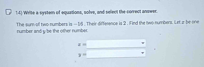 Write a system of equations, solve, and select the correct answer. 
The sum of two numbers is —16. Their difference is 2. Find the two numbers. Let x be one 
number and y be the other number. 
_
x= 2^(-1,^2)=()^2
y= _....)