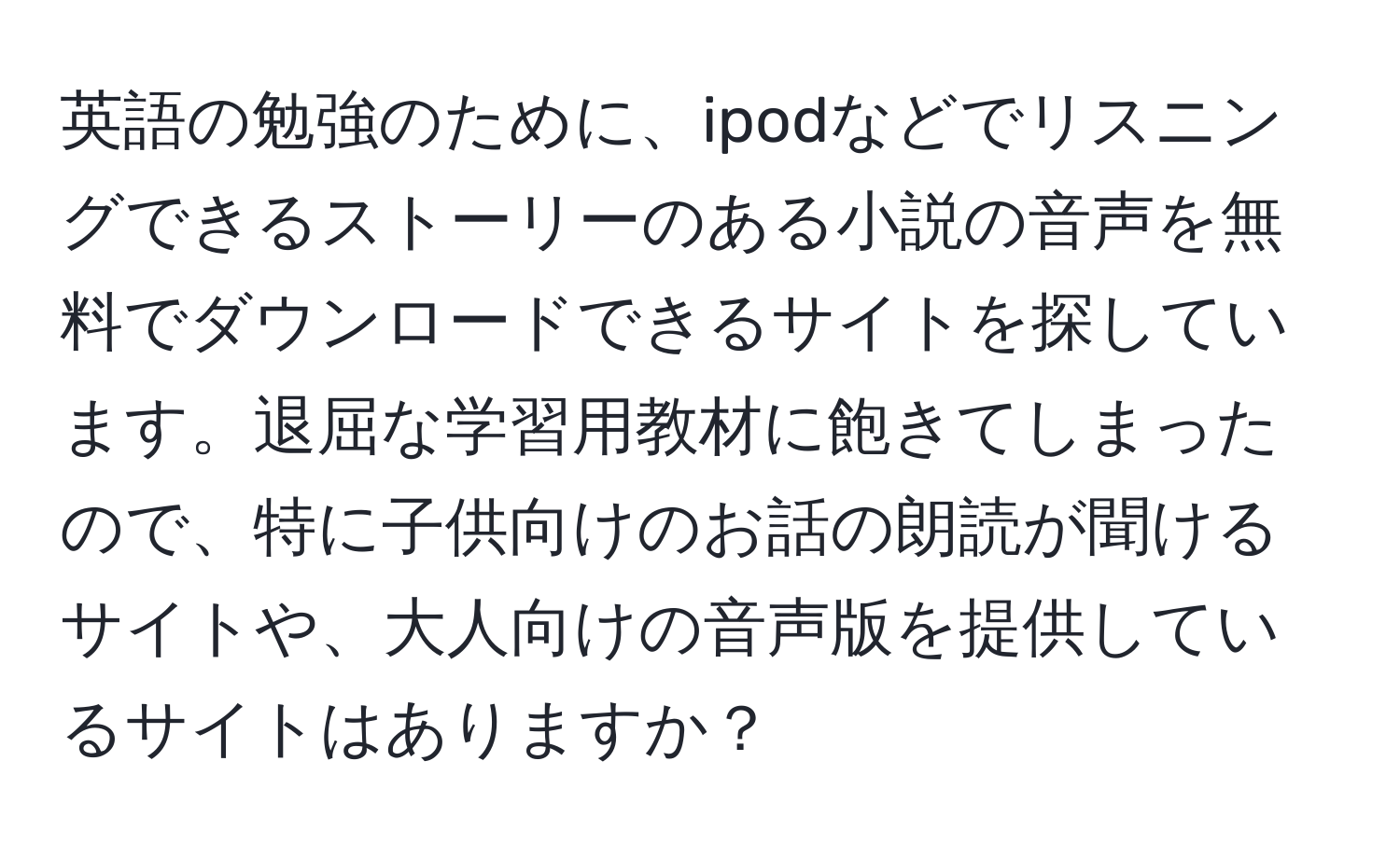 英語の勉強のために、ipodなどでリスニングできるストーリーのある小説の音声を無料でダウンロードできるサイトを探しています。退屈な学習用教材に飽きてしまったので、特に子供向けのお話の朗読が聞けるサイトや、大人向けの音声版を提供しているサイトはありますか？