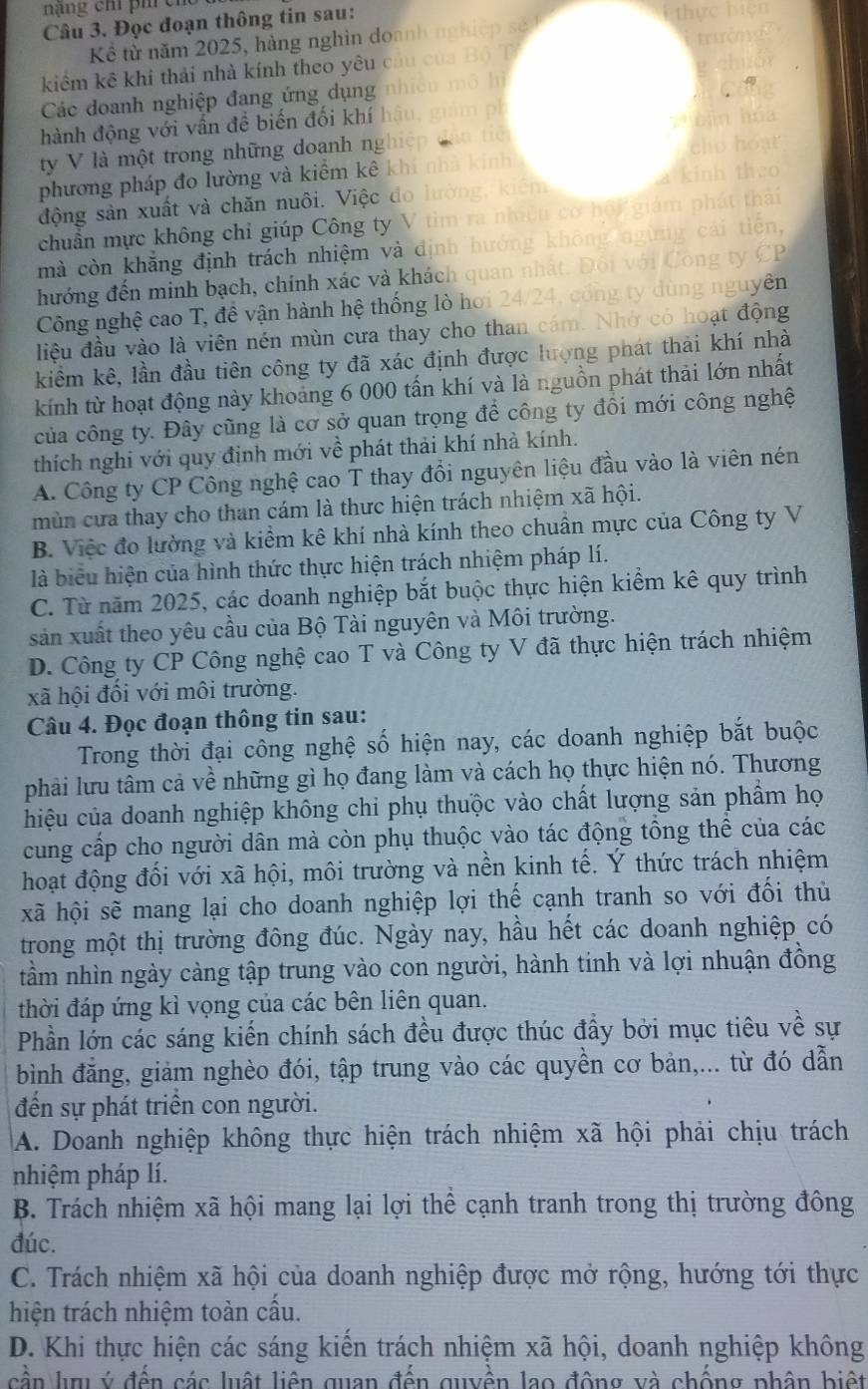 nậng chỉ phí cho
Câu 3. Đọc đoạn thông tin sau:
Kể từ năm 2025, hàng nghìn doanh
kiểm kê khi thải nhà kính theo yêu c
Các doanh nghiệp đang ứng dụng
hành động với vấn để biến đối khí
ty V là một trong những doanh ng
phương pháp đo lường và kiểm kê k
động sản xuất và chăn nuôi. Việc đo
chuẩn mực không chi giúp Công t  m  
mà còn khắng định trách nhiệm và định hướng khó
hướng đến minh bạch, chính xác và khách quan nhất. E 5 CO
Công nghệ cao T, đề vận hành hệ thống lò hơi 24/24, có tng ty dùng nguyên
liệu đầu vào là viên nén mùn cưa thay cho than cám. Nhớ có hoạt động
kiểm kê, lần đầu tiên công ty đã xác định được lượng phát thải khí nhà
kính từ hoạt động này khoảng 6 000 tấn khí và là nguồn phát thải lớn nhất
của công ty. Đây cũng là cơ sở quan trọng để công ty đồi mới công nghệ
thích nghi với quy định mới về phát thải khí nhà kính.
A. Công ty CP Công nghệ cao T thay đổi nguyên liệu đầu vào là viên nén
mùn cưa thay cho than cám là thưc hiện trách nhiệm xã hội.
B. Việc đo lường và kiểm kê khí nhà kính theo chuân mực của Công ty V
là biểu hiện của hình thức thực hiện trách nhiệm pháp lí.
C. Từ năm 2025, các doanh nghiệp bắt buộc thực hiện kiểm kê quy trình
sản xuất theo yêu cầu của Bộ Tài nguyên và Môi trường.
D. Công ty CP Công nghệ cao T và Công ty V đã thực hiện trách nhiệm
xã hội đối với môi trường.
Câu 4. Đọc đoạn thông tin sau:
Trong thời đại công nghệ số hiện nay, các doanh nghiệp bắt buộc
phải lưu tâm cả về những gì họ đang làm và cách họ thực hiện nó. Thương
hiệu của doanh nghiệp không chi phụ thuộc vào chất lượng sản phẩm họ
cung cấp cho người dân mà còn phụ thuộc vào tác động tổng thể của các
hoạt động đối với xã hội, môi trường và nền kinh tế. Ý thức trách nhiệm
xã hội sẽ mang lại cho doanh nghiệp lợi thế cạnh tranh so với đối thủ
trong một thị trường đông đúc. Ngày nay, hầu hết các doanh nghiệp có
tầm nhìn ngày càng tập trung vào con người, hành tinh và lợi nhuận đồng
thời đáp ứng kì vọng của các bên liên quan.
Phần lớn các sáng kiến chính sách đều được thúc đầy bởi mục tiêu về sự
bình đăng, giảm nghèo đói, tập trung vào các quyền cơ bản,... từ đó dẫn
đến sự phát triển con người.
A. Doanh nghiệp không thực hiện trách nhiệm xã hội phải chịu trách
nhiệm pháp lí.
B. Trách nhiệm xã hội mang lại lợi thể cạnh tranh trong thị trường đông
đúc.
C. Trách nhiệm xã hội của doanh nghiệp được mở rộng, hướng tới thực
hiện trách nhiệm toàn cấu.
D. Khi thực hiện các sáng kiến trách nhiệm xã hội, doanh nghiệp không
cần lu ý đến các luật liên quan đến quyền lạo động và chống phân biệt