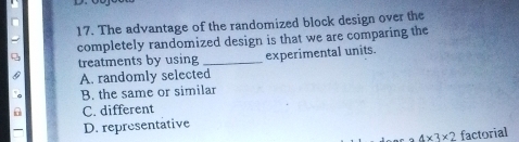 The advantage of the randomized block design over the
completely randomized design is that we are comparing the
treatments by using _experimental units.
A. randomly selected
。 B. the same or similar
Q C. different
D. representative
4* 3* 2 factorial