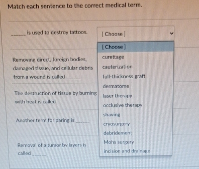 Match each sentence to the correct medical term. 
_is used to destroy tattoos. [ Choose ] 
[ Choose ] 
Removing direct, foreign bodies, curettage 
damaged tissue, and cellular debris cauterization 
from a wound is called _full-thickness graft 
dermatome 
The destruction of tissue by burning laser therapy 
_ 
with heat is called occlusive therapy 
Another term for paring is _shaving 
cryosurgery 
_ 
debridement 
Removal of a tumor by layers is Mohs surgery 
called _incision and drainage