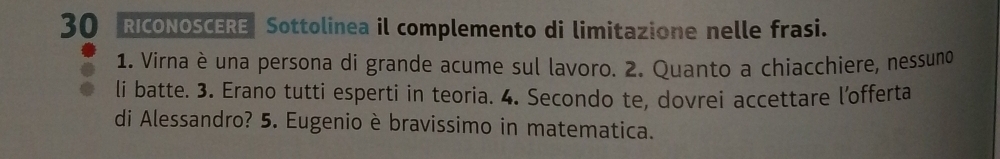 RICONOSCERE Sottolinea il complemento di limitazione nelle frasi. 
1. Virna è una persona di grande acume sul lavoro. 2. Quanto a chiacchiere, nessuno 
li batte. 3. Erano tutti esperti in teoria. 4. Secondo te, dovrei accettare l’offerta 
di Alessandro? 5. Eugenio è bravissimo in matematica.