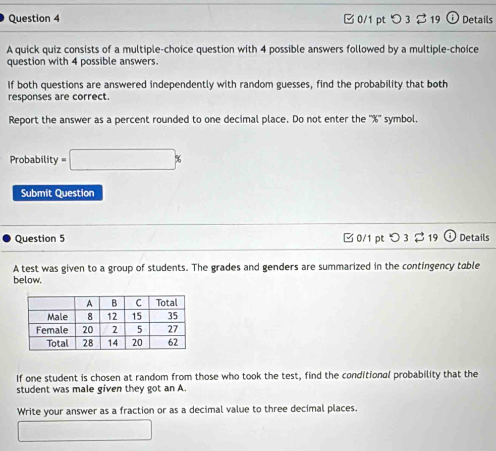 [ 0/1 pt つ3 % 19 ⓘ Details 
A quick quiz consists of a multiple-choice question with 4 possible answers followed by a multiple-choice 
question with 4 possible answers. 
If both questions are answered independently with random guesses, find the probability that both 
responses are correct. 
Report the answer as a percent rounded to one decimal place. Do not enter the '' % '' symbol. 
Probability =□ %
Submit Question 
Question 5 0/1 pt O3dot approx 19 Details 
A test was given to a group of students. The grades and genders are summarized in the contingency table 
below. 
If one student is chosen at random from those who took the test, find the conditional probability that the 
student was male given they got an A. 
Write your answer as a fraction or as a decimal value to three decimal places. 
□