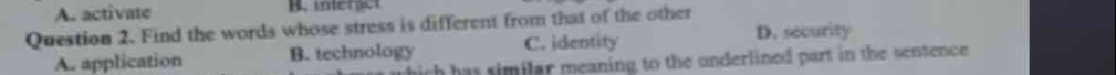 A. activate B. interact
Question 2. Find the words whose stress is different from that of the other
D. security
A. application B. technology C. identity
h has similar meaning to the underlined part in the sentence .