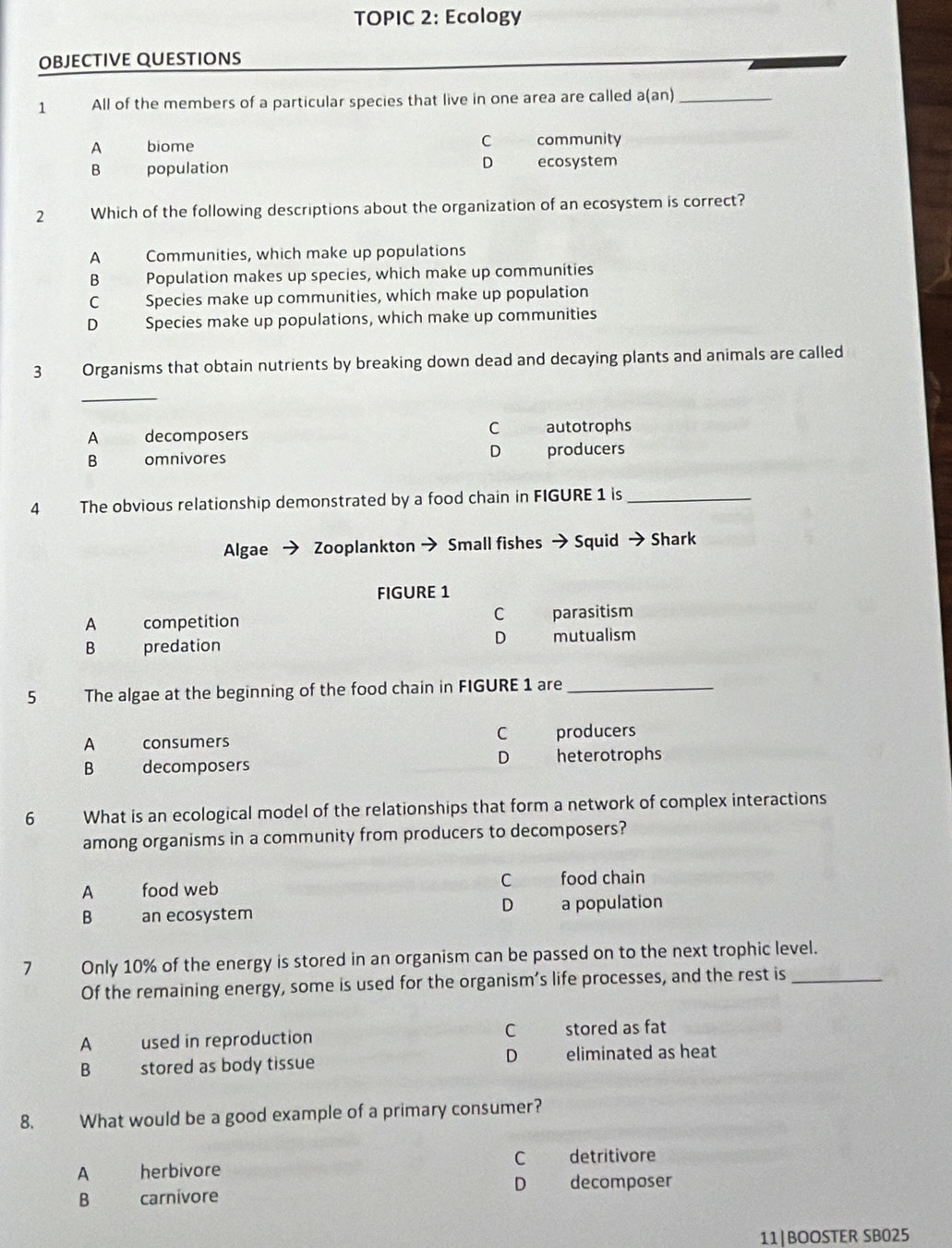 TOPIC 2: Ecology
OBJECTIVE QUESTIONS
1 All of the members of a particular species that live in one area are called a(an)_
A biome C community
D
B population ecosystem
2 Which of the following descriptions about the organization of an ecosystem is correct?
A Communities, which make up populations
B Population makes up species, which make up communities
C Species make up communities, which make up population
D Species make up populations, which make up communities
3 Organisms that obtain nutrients by breaking down dead and decaying plants and animals are called
_
A decomposers C autotrophs
B omnivores D producers
4 The obvious relationship demonstrated by a food chain in FIGURE 1 is_
Algae Zooplankton → Small fishes → Squid → Shark
FIGURE 1
A competition C parasitism
D
B predation mutualism
5 The algae at the beginning of the food chain in FIGURE 1 are_
C
A consumers producers
D
B decomposers heterotrophs
6 What is an ecological model of the relationships that form a network of complex interactions
among organisms in a community from producers to decomposers?
A food web
C food chain
D
B an ecosystem a population
1 Only 10% of the energy is stored in an organism can be passed on to the next trophic level.
Of the remaining energy, some is used for the organism’s life processes, and the rest is_
A used in reproduction C stored as fat
B stored as body tissue
D eliminated as heat
8. What would be a good example of a primary consumer?
A herbivore C detritivore
D decomposer
B carnivore
11|BOOSTER SB025