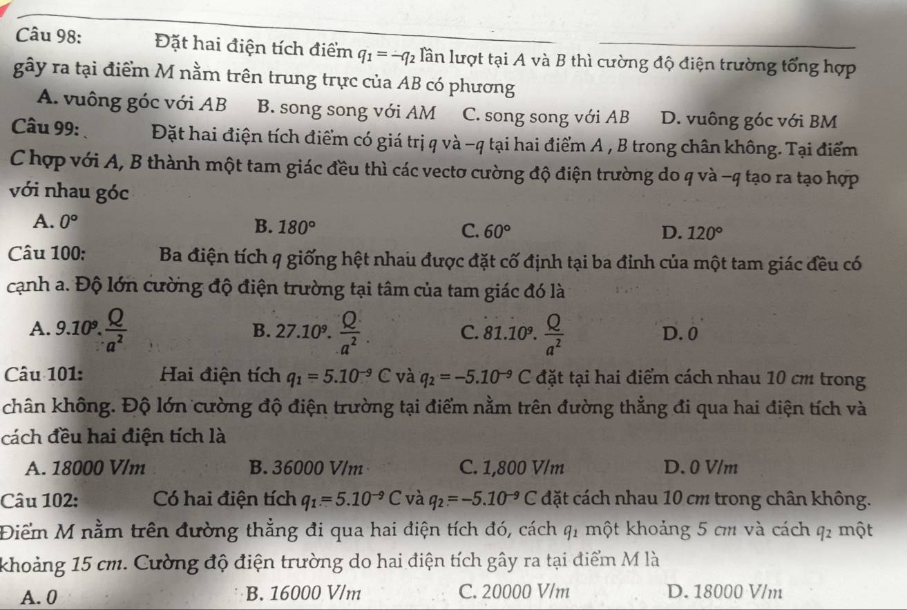 Đặt hai điện tích điểm q_1=-q_2 lần lượt tại A và B thì cường độ điện trường tổng hợp
gwidehat ay y ra tại điểm M nằm trên trung trực của AB có phương
A. vuông góc với AB B. song song với AM C. song song với AB D. vuông góc với BM
Câu 99: Đặt hai điện tích điểm có giá trị q và -q tại hai điểm A , B trong chân không. Tại điểm
C hợp với A, B thành một tam giác đều thì các vectơ cường độ điện trường do q và -q tạo ra tạo hợp
với nhau góc
A. 0° B. 180° 60°
C.
D. 120°
Câu 100:  Ba điện tích q giống hệt nhau được đặt cố định tại ba đỉnh của một tam giác đều có
cạnh a. Độ lớn cường độ điện trường tại tâm của tam giác đó là
B.
A. 9.10^9. Q/a^2  27.10^9. Q/a^2 . 81.10^9. Q/a^2  D. 0
C.
Câu 101: Hai điện tích q_1=5.10^(-9)C và q_2=-5.10^(-9)C đặt tại hai điểm cách nhau 10 cm trong
chân không. Độ lớn cường độ điện trường tại điểm nằm trên đường thẳng đi qua hai điện tích và
cách đều hai điện tích là
A. 18000 V/m B. 36000 V/m C. 1,800 V/m D. 0 V/m
Câu 102: Có hai điện tích q_1=5.10^(-9)C và q_2=-5.10^(-9)C đặt cách nhau 10 cm trong chân không.
Điểm M nằm trên đường thẳng đi qua hai điện tích đó, cách q_1 một khoảng 5 cm và cách q_2 một
khoảng 15 cm. Cường độ điện trường do hai điện tích gây ra tại điểm M là
A. 0 B. 16000 V/m C. 20000 V/m D. 18000 V/m