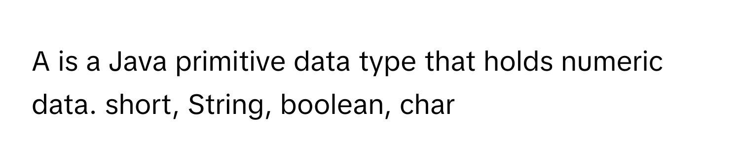 A is a Java primitive data type that holds numeric data. short, String, boolean, char