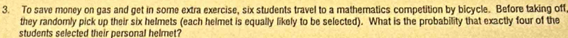 To save money on gas and get in some extra exercise, six students travel to a mathematics competition by bicycle. Before taking off 
they randomly pick up their six helmets (each helmet is equally likely to be selected). What is the probability that exactly four of the 
students selected their personal helmet?