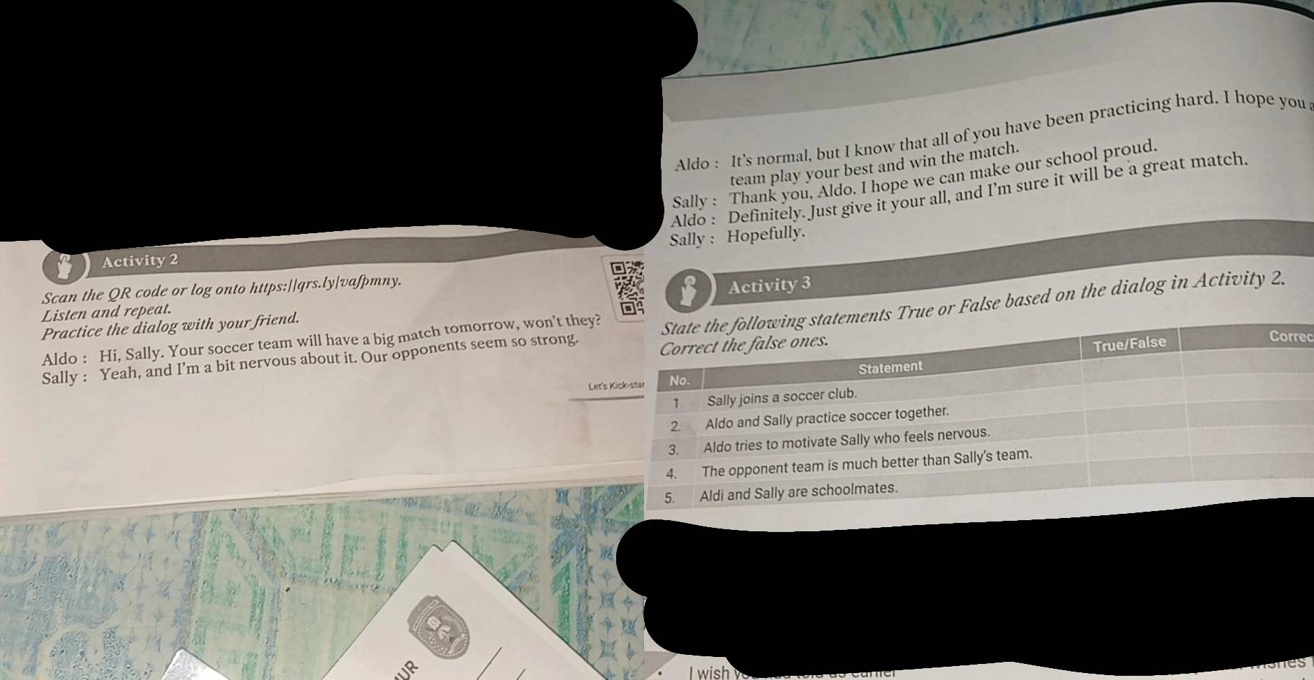 Aldo : It's normal, but I know that all of you have been practicing hard. I hope you 
team play your best and win the match. 
Sally : Thank you, Aldo. I hope we can make our school proud. 
Aldo : Definitely. Just give it your all, and I'm sure it will be a great match 
Sally : Hopefully. 
Activity 2 
Scan the QR code or log onto https:||qrs.ly|vafpmny. 
Practice the dialog with your friend. Activity 3 
Listen and repeat. 
Sally : Yeah, and I’m a bit nervous about it. Our opponents seem so strong.r False based on the dialog in Activity 2. 
ec 
Aldo : Hi, Sally. Your soccer team will have a big match tomorrow, won't they? 
Let's K 
I wish